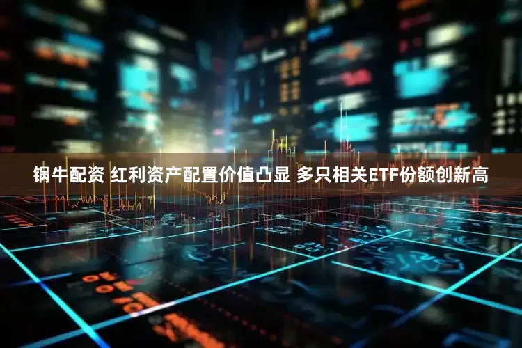 锅牛配资 红利资产配置价值凸显 多只相关ETF份额创新高