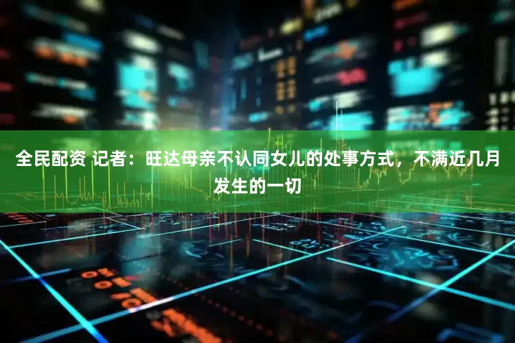 全民配资 记者：旺达母亲不认同女儿的处事方式，不满近几月发生的一切