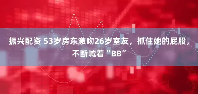 振兴配资 53岁房东激吻26岁室友，抓住她的屁股，不断喊着“BB”