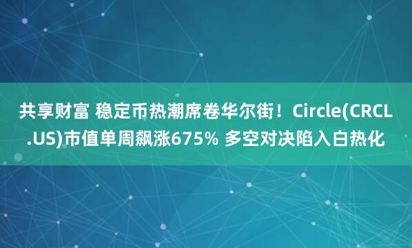 共享财富 稳定币热潮席卷华尔街！Circle(CRCL.US)市值单周飙涨675% 多空对决陷入白热化