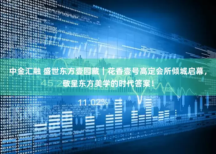 中金汇融 盛世东方壹园藏｜花香壹号高定会所倾城启幕，敬呈东方美学的时代答案！