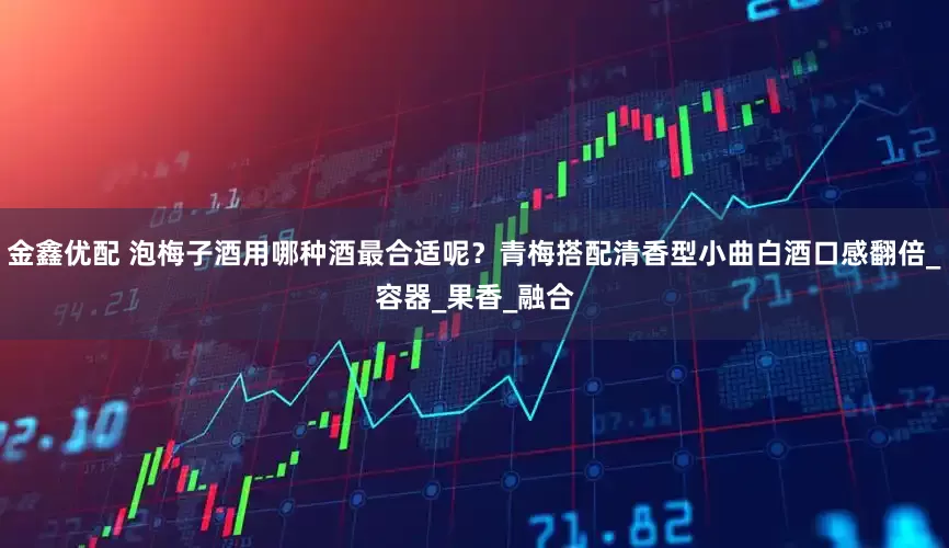 金鑫优配 泡梅子酒用哪种酒最合适呢？青梅搭配清香型小曲白酒口感翻倍_容器_果香_融合