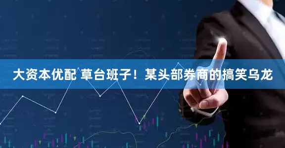 大资本优配 草台班子！某头部券商的搞笑乌龙