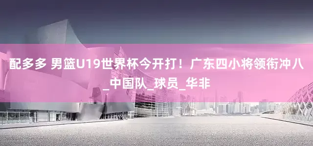 配多多 男篮U19世界杯今开打！广东四小将领衔冲八_中国队_球员_华非