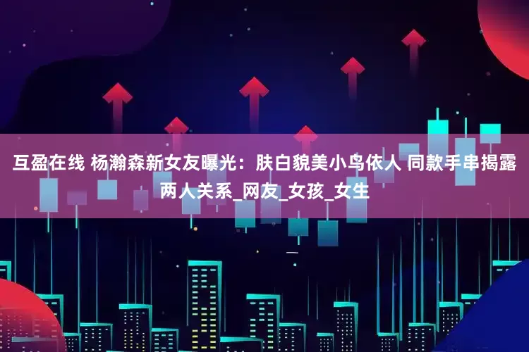 互盈在线 杨瀚森新女友曝光：肤白貌美小鸟依人 同款手串揭露两人关系_网友_女孩_女生