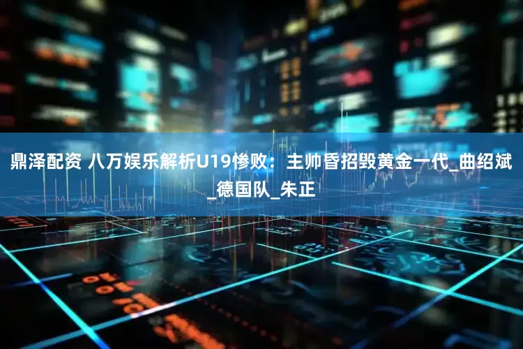 鼎泽配资 八万娱乐解析U19惨败：主帅昏招毁黄金一代_曲绍斌_德国队_朱正