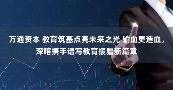 万通资本 教育筑基点亮未来之光 输血更造血，深喀携手谱写教育援疆新篇章