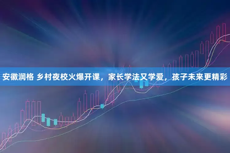 安徽润格 乡村夜校火爆开课，家长学法又学爱，孩子未来更精彩