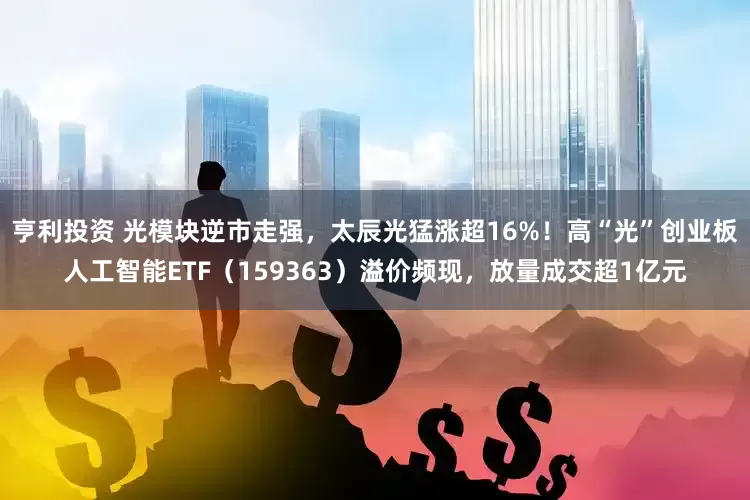 亨利投资 光模块逆市走强，太辰光猛涨超16%！高“光”创业板人工智能ETF（159363）溢价频现，放量成交超1亿元