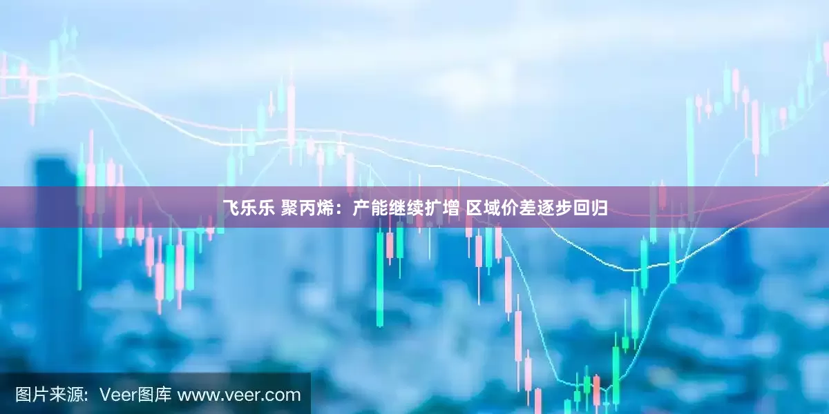 飞乐乐 聚丙烯：产能继续扩增 区域价差逐步回归