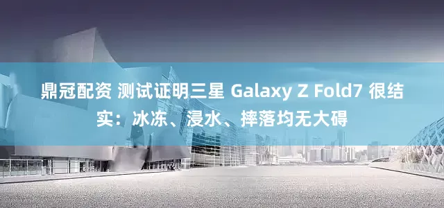 鼎冠配资 测试证明三星 Galaxy Z Fold7 很结实：冰冻、浸水、摔落均无大碍