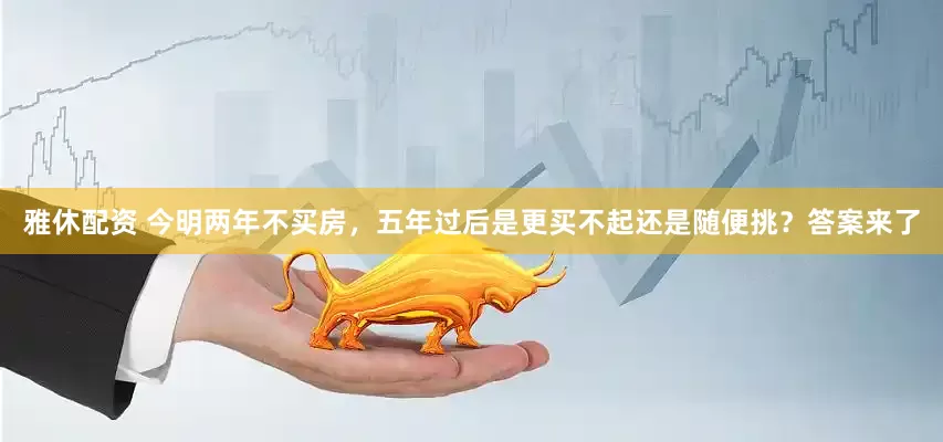 雅休配资 今明两年不买房，五年过后是更买不起还是随便挑？答案来了