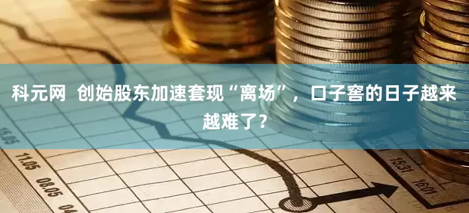 科元网  创始股东加速套现“离场”，口子窖的日子越来越难了？