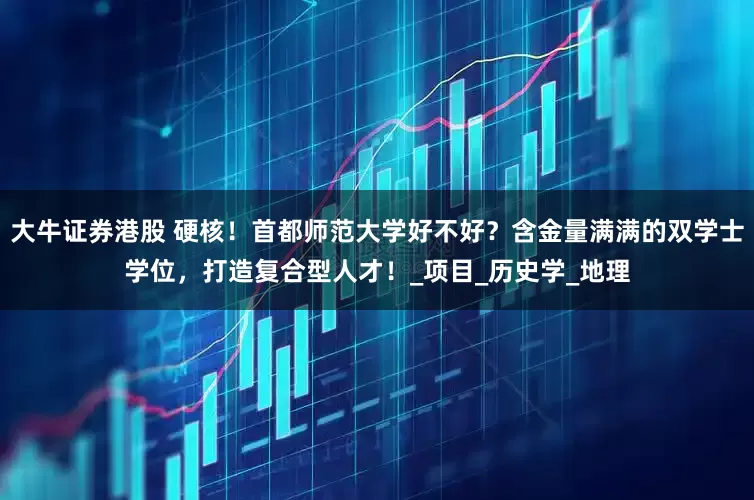 大牛证券港股 硬核！首都师范大学好不好？含金量满满的双学士学位，打造复合型人才！_项目_历史学_地理