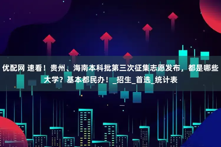 优配网 速看！贵州、海南本科批第三次征集志愿发布，都是哪些大学？基本都民办！_招生_首选_统计表