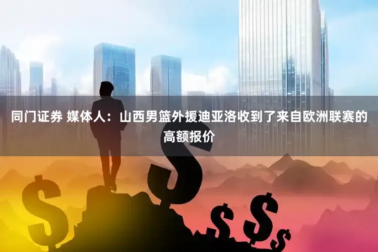 同门证券 媒体人：山西男篮外援迪亚洛收到了来自欧洲联赛的高额报价