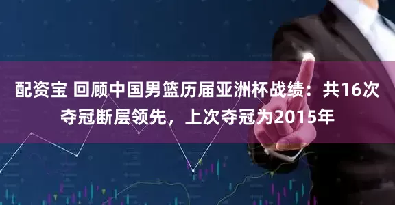 配资宝 回顾中国男篮历届亚洲杯战绩：共16次夺冠断层领先，上次夺冠为2015年