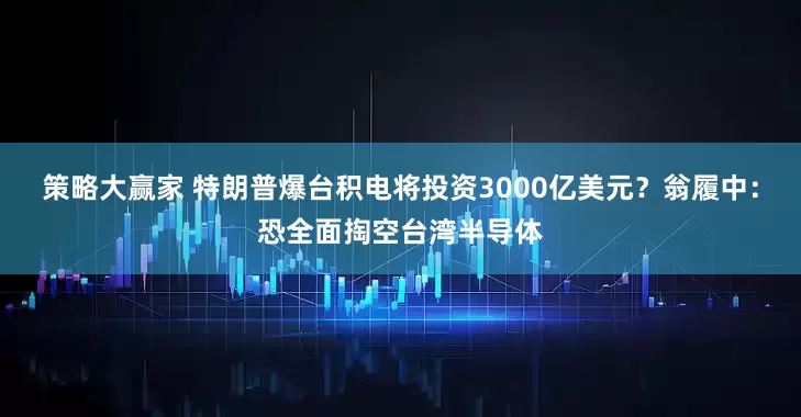 策略大赢家 特朗普爆台积电将投资3000亿美元？翁履中：恐全面掏空台湾半导体