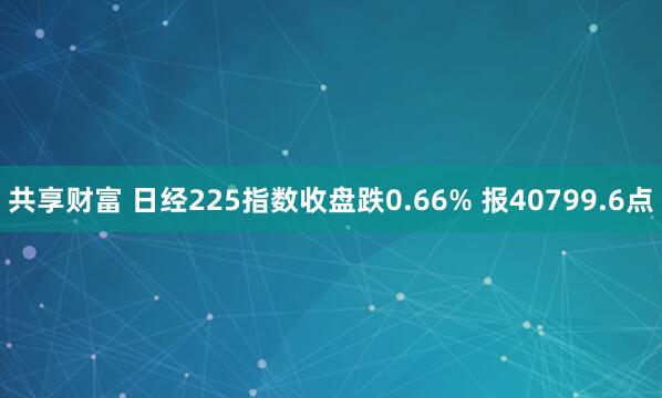 共享财富 日经225指数收盘跌0.66% 报40799.6点