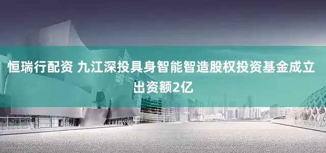 恒瑞行配资 九江深投具身智能智造股权投资基金成立 出资额2亿