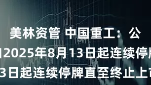 美林资管 中国重工：公司股票自2025年8月13日起连续停牌直至终止上市