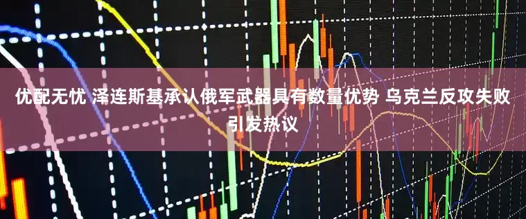 优配无忧 泽连斯基承认俄军武器具有数量优势 乌克兰反攻失败引发热议