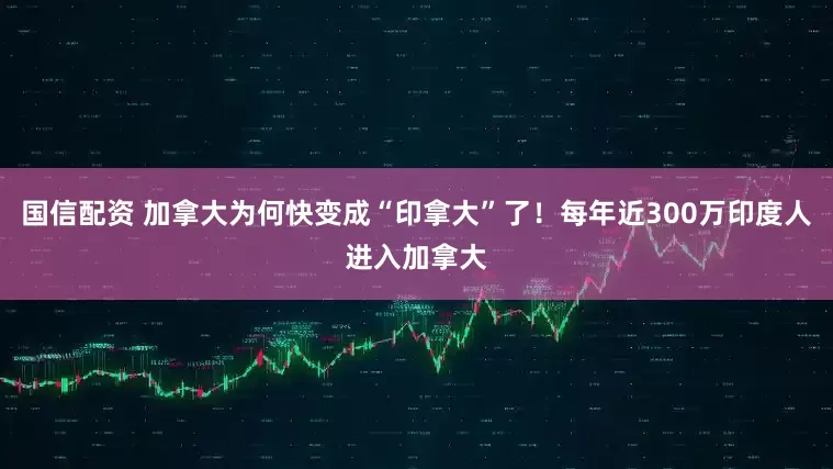 国信配资 加拿大为何快变成“印拿大”了！每年近300万印度人进入加拿大