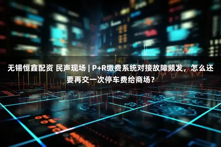 无锡恒鑫配资 民声现场 | P+R缴费系统对接故障频发，怎么还要再交一次停车费给商场？