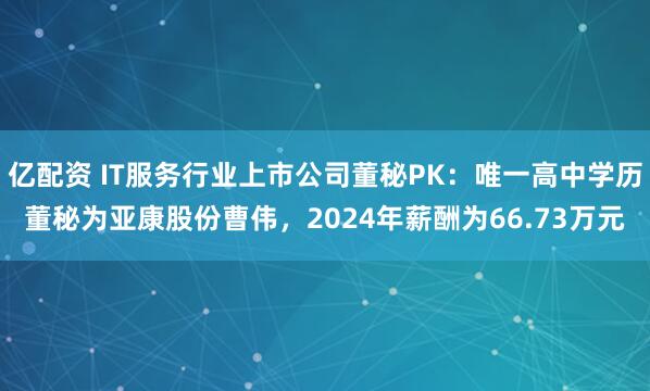亿配资 IT服务行业上市公司董秘PK：唯一高中学历董秘为亚康股份曹伟，2024年薪酬为66.73万元