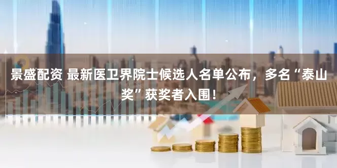 景盛配资 最新医卫界院士候选人名单公布，多名“泰山奖”获奖者入围！