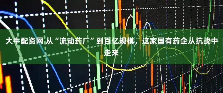 大牛配资网 从“流动药厂”到百亿规模，这家国有药企从抗战中走来