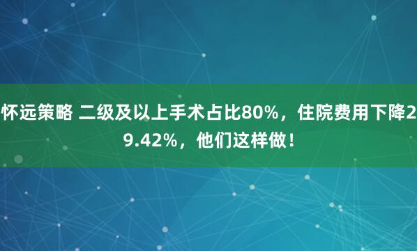 怀远策略 二级及以上手术占比80%，住院费用下降29.42%，他们这样做！