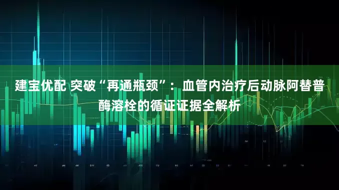 建宝优配 突破“再通瓶颈”：血管内治疗后动脉阿替普酶溶栓的循证证据全解析