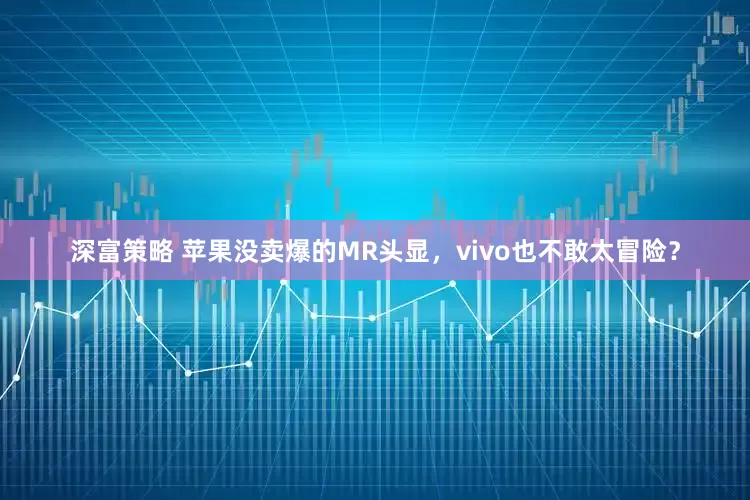 深富策略 苹果没卖爆的MR头显，vivo也不敢太冒险？