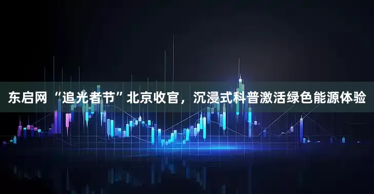 东启网 “追光者节”北京收官，沉浸式科普激活绿色能源体验