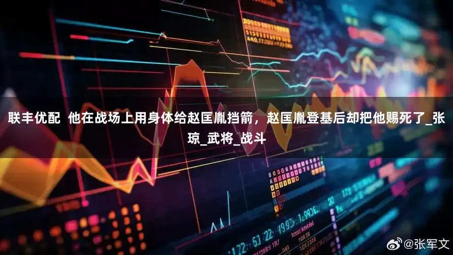 联丰优配  他在战场上用身体给赵匡胤挡箭，赵匡胤登基后却把他赐死了_张琼_武将_战斗