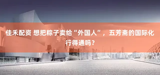 佳禾配资 想把粽子卖给“外国人”，五芳斋的国际化行得通吗？