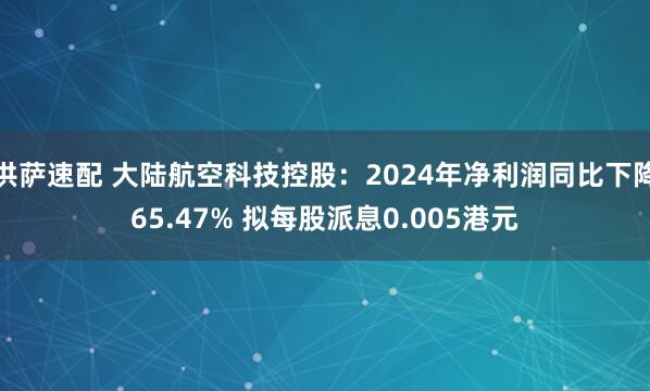 洪萨速配 大陆航空科技控股：2024年净利润同比下降65.47% 拟每股派息0.005港元