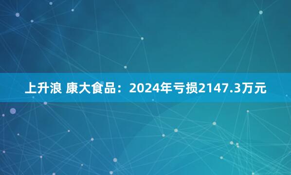 上升浪 康大食品：2024年亏损2147.3万元