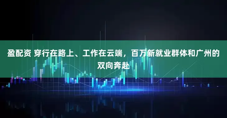 盈配资 穿行在路上、工作在云端，百万新就业群体和广州的双向奔赴