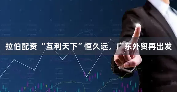 拉伯配资 “互利天下”恒久远，广东外贸再出发