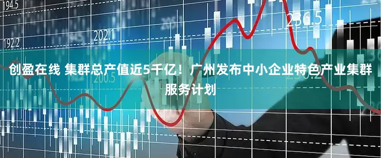 创盈在线 集群总产值近5千亿！广州发布中小企业特色产业集群服务计划