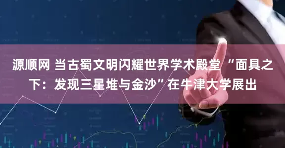 源顺网 当古蜀文明闪耀世界学术殿堂 “面具之下：发现三星堆与金沙”在牛津大学展出