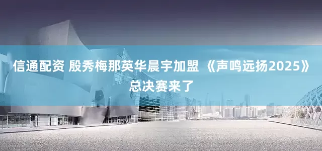 信通配资 殷秀梅那英华晨宇加盟 《声鸣远扬2025》总决赛来了