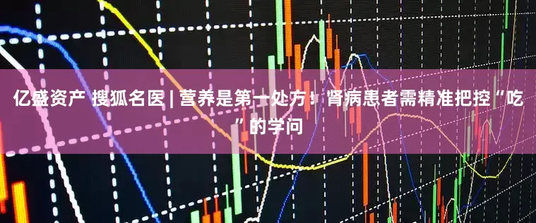 亿盛资产 搜狐名医 | 营养是第一处方！肾病患者需精准把控“吃”的学问