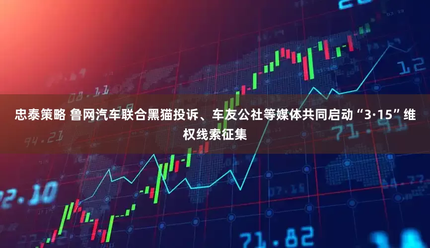 忠泰策略 鲁网汽车联合黑猫投诉、车友公社等媒体共同启动“3·15”维权线索征集