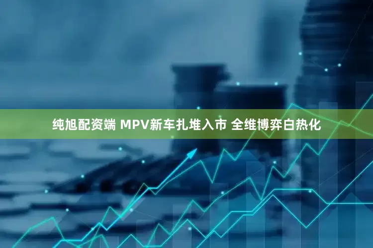 纯旭配资端 MPV新车扎堆入市 全维博弈白热化