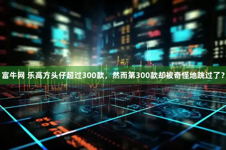 富牛网 乐高方头仔超过300款，然而第300款却被奇怪地跳过了？