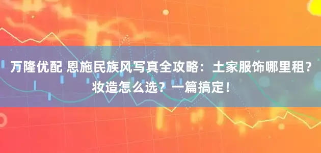 万隆优配 恩施民族风写真全攻略：土家服饰哪里租？妆造怎么选？一篇搞定！