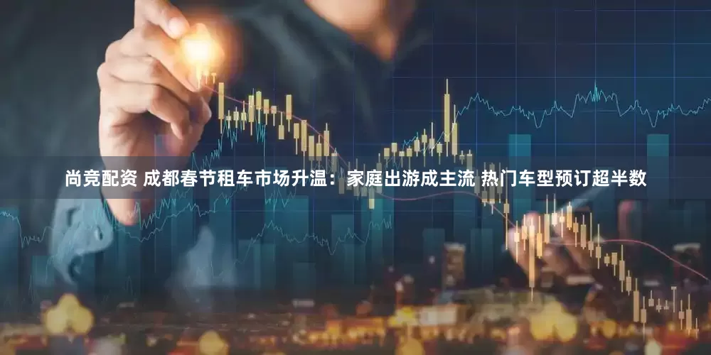 尚竞配资 成都春节租车市场升温：家庭出游成主流 热门车型预订超半数